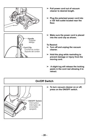 Page 20ON/OFF SwitchInterrupteur
Interruptor de
encendido-
apagado
Cord ClipCrochet du cordon
Soporte del cordón
HandlePoignée
Mango
➢ To turn vacuum cleaner on or off,
press on the ON/OFF switch.
On/Off Switch
- 20 -
➢Pull power cord out of vacuum
cleaner to desired length.
➢ Plug the polarized power cord into
a 120 Volt outlet located near the
floor.
➢ Make sure the power cord is placed
into the cord clip as shown.
To Rewind:
➢ Turn off and unplug the vacuum
cleaner. 
➢ Hold the plug while rewinding to...