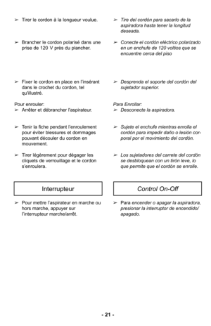 Page 21➢Pour mettre l’aspirateur en marche ou
hors marche, appuyer sur
l’interrupteur marche/arrêt. ➢
Para encender o apagar la aspiradora,
presionar la interruptor de encendido/
apagado.
InterrupteurControl On-Off
- 21 -
➢Tirer le cordon à la longueur voulue. 
➢ Brancher le cordon polarisé dans une
prise de 120 V près du plancher. 
➢ Fixer le cordon en place en l’insérant
dans le crochet du cordon, tel
qu'illustré. 
Pour enrouler:
➢ Arrêter et débrancher l'aspirateur. 
➢ Tenir la fiche pendant...