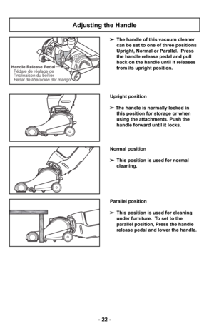 Page 22- 22 -
Handle Release PedalPedal de liberación del mango Pédale de réglage de
l’inclinaison du boîtier
Adjusting the Handle
➢ The handle of this vacuum cleaner
can be set to one of three positions
Upright, Normal or Parallel.  Press
the handle release pedal and pull
back on the handle until it releases
from its upright position.
Upright position
➢ The handle is normally locked in 
this position for storage or when 
using the attachments. Push the 
handle forward until it locks.
Normal position
➢This...