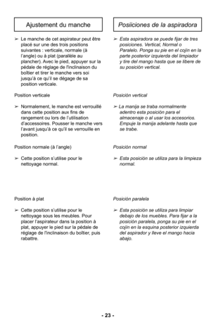 Page 23- 23 -
➢Esta aspiradora se puede fijar de tres
posiciones. Vertical, Normal o
Paralelo. Ponga su pie en el cojín en la
parte posterior izquierda del limpiador
y tire del mango hasta que se libere de
su posición vertical.
Posición vertical
➢ La manija se traba normalmente  adentro esta posición para el 
almacenaje o al usar los accesorios. 
Empuje la manija adelante hasta que 
se trabe. 
Posición normal 
➢Esta posición se utiliza para la limpieza
normal. 
Posición paralela 
➢Esta posición se utiliza para...