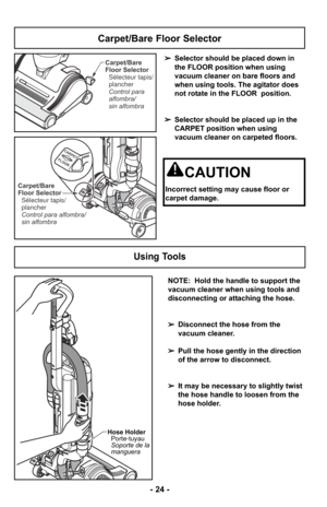 Page 24Using Tools
CARPET
FLOOR
Hose Holder Porte-tuyau
Soporte de la
manguera
- 24 -
Carpet/Bare
Floor Selector
Control para
alfombra/
sin alfombra Sélecteur tapis/
plancher
CARPET
FLOOR
CARPET
FLOORCarpet/Bare
Floor Selector
Control para alfombra/
sin alfombra Sélecteur tapis/
plancher
➢ Selector should be placed down in
the FLOOR position when using
vacuum cleaner on bare floors and
when using tools. The agitator does
not rotate in the FLOOR  position.
➢ Selector should be placed up in the
CARPET position...