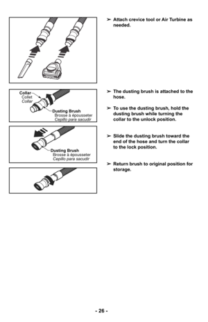 Page 26➢Attach crevice tool or Air Turbine as
needed.
➢ The dusting brush is attached to the
hose.
➢ To use the dusting brush, hold the
dusting brush while turning the
collar to the unlock position.
➢ Slide the dusting brush toward the
end of the hose and turn the collar
to the lock position.
➢ Return brush to original position for
storage.
Dusting Brush
Cepillo para sacudir Brosse à épousseter
Collar
Collar
Collet
Dusting BrushCepillo para sacudir
Brosse à épousseter
- 26 - 