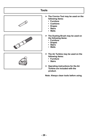 Page 28Tools
➢The Crevice Tool may be used on the
following items:
• Furniture
• Cushions
• Drapes
• Stairs
• Walls
➢ The Dusting Brush may be used on
the following items:
• Furniture • Drapes
• Stairs
• Walls
Note: Always clean tools before using. ➢ The Air Turbine may be used on the
following items:
• Furniture
• Stairs
➢ Operating instructions for the Air
Turbine are included with the
product.
- 28 - 