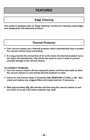 Page 30- 30 -
FEATURES
Edge Cleaning
This model is equipped with an "Edge Cleaning" function for cleaning car\
pet edges
near baseboards and stationary furniture.
➢This vacuum cleaner has a thermal protector which automatically trips to protect
the vacuum cleaner from overheating.  
➢ If a clog prevents the normal flow of air to the motor, the thermal protector turns
the motor off automatically. This allows the motor to cool in order to prevent
possible damage to the vacuum cleaner.
TO CORRECT PROBLEM:...