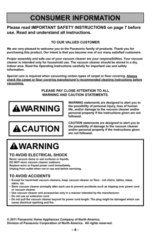 Page 4Please read IMPORTANT SAFETY INSTRUCTIONS on page 7 before
use. Read and understand all instructions.
TO OUR VALUED CUSTOMER
We are very pleased to welcome you to the Panasonic family of products. Thank you for 
purchasing this product. Our intent is that you become one of our many s\
atisfied customers.
Proper assembly and safe use of your vacuum cleaner are your responsibil\
ities. Your vacuum
cleaner is intended only for household use. The vacuum cleaner should be\
 stored in a dry,
indoor area. Read...