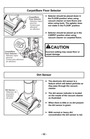 Page 32- 32 -
Carpet/Bare
Floor SelectorControl para
alfombra/
sin alfombra Sélecteur tapis/
plancher
CARPET
FLOOR
CARPET
FLOORCarpet/Bare
Floor Selector
Control para alfombra/
sin alfombra Sélecteur tapis/
plancher
➢ Selector should be placed down in
the FLOOR position when using
vacuum cleaner on bare floors and
when using tools. The agitator does
not rotate in the FLOOR  position.
➢ Selector should be placed up in the
CARPET position when using
vacuum cleaner on carpeted floors.
Carpet/Bare Floor Selector...