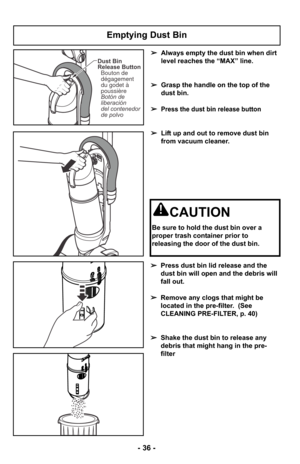 Page 36- 36 -
Emptying Dust Bin
➢Always empty the dust bin when dirt
level reaches the “MAX” line.
➢ Grasp the handle on the top of the
dust bin. 
➢
Press the dust bin release button
➢ Lift up and out to remove dust bin
from vacuum cleaner.
➢ Press dust bin lid release and the
dust bin will open and the debris will
fall out.
➢ Remove any clogs that might be
located in the pre-filter.  (See
CLEANING PRE-FILTER, p. 40)
➢ Shake the dust bin to release any
debris that might hang in the pre-
filter
CAUTION
Be sure...