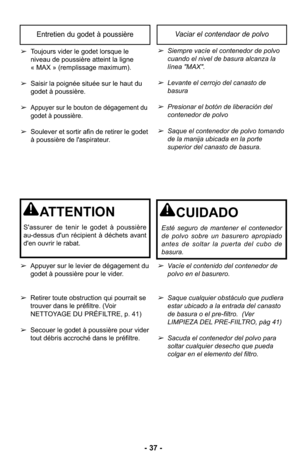 Page 37- 37 -
Entretien du godet à poussière Vaciar el contendaor de polvo
➢Siempre vacíe el contenedor de polvo
cuando el nivel de basura alcanza la
línea "MAX". 
➢Levante el cerrojo del canasto de
basura 
➢Presionar el botón de liberación del
contenedor de polvo
➢Saque el contenedor de polvo tomando
de la manija ubicada en la porte
superior del canasto de basura.
➢Vacíe el contenido del contenedor de
polvo en el basurero. 
➢Saque cualquier obstáculo que pudiera
estar ubicado a la entrada del canasto...