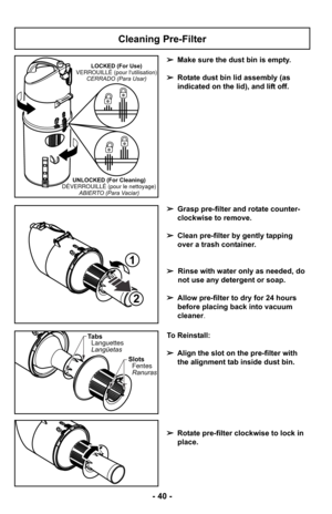 Page 40Cleaning Pre-Filter
➢Make sure the dust bin is empty. 
➢ Rotate dust bin lid assembly (as
indicated on the lid), and lift off.
➢ Grasp pre-filter and rotate counter-
clockwise to remove.
➢ Clean pre-filter by gently tapping
over a trash container.
➢ Rinse with water only as needed, do
not use any detergent or soap.
➢ Allow pre-filter to dry for 24 hours
before placing back into vacuum
cleaner.LOCKED (For Use)
VERROUILLÉ (pour lutilisation) CERRADO (Para Usar)
UNLOCKED (For Cleaning)
DÉVERROUILLÉ (pour le...