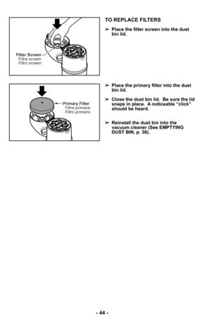 Page 44Filter ScreenFiltre screen
Filtro screen
Primary FilterFiltre primaire
Filtro primario
TO REPLACE FILTERS
➢ Place the filter screen into the dust
bin lid.
➢ Place the primary filter into the dust
bin lid.
➢ Close the dust bin lid.  Be sure the lid
snaps in place.  A noticeable “click”
should be heard.
➢ Reinstall the dust bin into the
vacuum cleaner (See EMPTYING
DUST BIN, p. 36).
- 44 - 