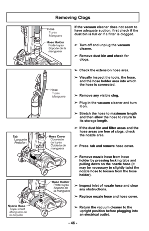 Page 46- 46 -
If the vacuum cleaner does not seem to
have adequate suction, first check if the
dust bin is full or if a filter is clogged. 
➢Turn off and unplug the vacuum
cleaner.
➢ Remove dust bin and check for
clogs.
➢ Check the extension hose area. 
➢ Visually inspect the tools, the hose,
and the hose holder area into which
the hose is connected. 
➢ Remove any visible clog.
➢ Plug in the vacuum cleaner and turn
it on. 
➢ Stretch the hose to maximum length
and then allow the hose to return to
its storage...