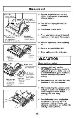 Page 48Replacing Belt
Side LatchLoquet latéral
Pestillo laterale
Nozzle Cover
Couvercle de la
tête daspiration
Cubierta de la boquilla Rear Latch
Loquet arrière
Pestillo traseroSide LatchLoquet latéral
Pestillo laterale
Belt
Correa Courroie
AgitatorAgitateur
Agitador
End Cap
Tapa del
extremo Bouchon
Motor ShaftEje del motor Arbre du moteur
Belt GrooveRainure de
la courroie
Polea para
correa
Belt Guide
Guía para la
correa Glissière de
la courroie
➢ Replace belt whenever a burning
rubber smell caused by...