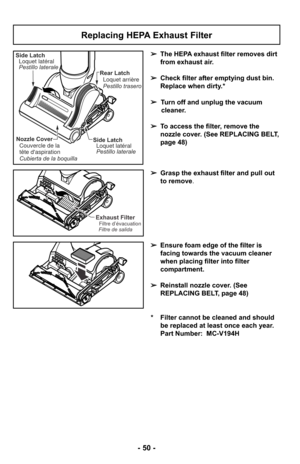 Page 50- 50 -
Replacing HEPA Exhaust Filter
➢The HEPA exhaust filter removes dirt
from exhaust air. 
➢ Check filter after emptying dust bin.
Replace when dirty.*
➢ Turn off and unplug the vacuum
cleaner.
➢ To access the filter, remove the
nozzle cover. (See REPLACING BELT,
page 48)
➢ Grasp the exhaust filter and pull out
to remove.
➢ Ensure foam edge of the filter is
facing towards the vacuum cleaner
when placing filter into filter
compartment.
➢ Reinstall nozzle cover. (See
REPLACING BELT, page 48)
* Filter...