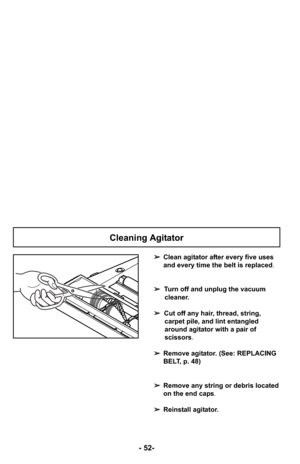 Page 52- 52-
➢Clean agitator after every five uses
and every time the belt is replaced.
➢ Turn off and unplug the vacuum
cleaner.
➢ Cut off any hair, thread, string,
carpet pile, and lint entangled
around agitator with a pair of
scissors .
➢ Remove agitator. (See: REPLACING
BELT, p. 48)
➢ Remove any string or debris located
on the end caps .
➢ Reinstall agitator.
Cleaning Agitator 