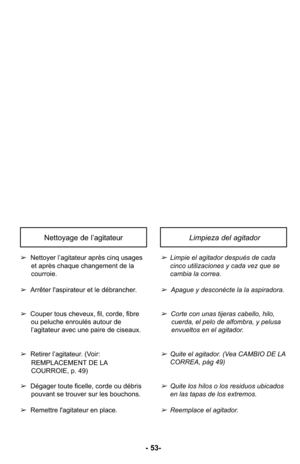 Page 53- 53-
Limpieza del agitador Nettoyage de l’agitateur
➢Limpie el agitador después de cada
cinco utilizaciones y cada vez que se
cambia la correa.
➢Apague y desconécte la la aspiradora.
➢Corte con unas tijeras cabello, hilo,cuerda, el pelo de alfombra, y pelusa
envueltos en el agitador.
➢Quite el agitador. (Vea CAMBIO DE LA
CORREA, pàg 49)
➢Quite los hilos o los residuos ubicados
en las tapas de los extremos.
➢Reemplace el agitador.
➢ Nettoyer l’agitateur après cinq usages
et après chaque changement de la...