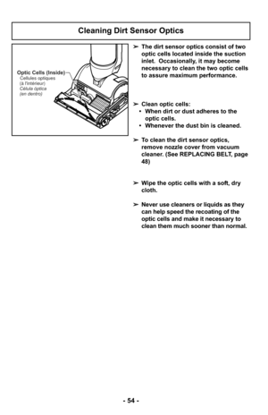 Page 54Optic Cells (Inside)Cellules optiques
(à lintérieur)
Célula óptica
(en dentro)
➢ The dirt sensor optics consist of two
optic cells located inside the suction
inlet.  Occasionally, it may become
necessary to clean the two optic cells
to assure maximum performance. 
➢ Clean optic cells:
•  When dirt or dust adheres to the optic cells.
• Whenever the dust bin is cleaned.
➢ To clean the dirt sensor optics,
remove nozzle cover from vacuum
cleaner. (See REPLACING BELT, page
48)
➢ Wipe the optic cells with a...