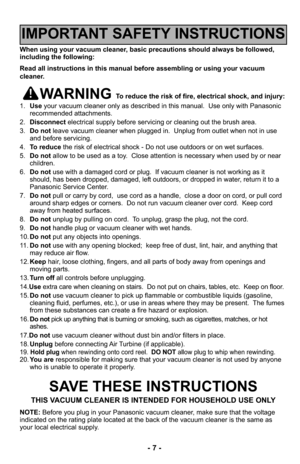 Page 7- 7 -
When using your vacuum cleaner, basic precautions should always be followed,
including the following:
Read all instructions in this manual before assembling or using your vac\
uum
cleaner.
WARNING To reduce the risk of fire, electrical shock, and injury:
1. Use your vacuum cleaner only as described in this manual.  Use only with Pan\
asonic
recommended attachments.
2. Disconnect electrical supply before servicing or cleaning out the brush area.
3. Do not leave vacuum cleaner when plugged in....