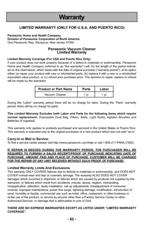 Page 62- 62 -
Warranty
LIMITED WARRANTY (ONLY FOR U.S.A. AND PUERTO RICO)
Panasonic Home and Health Company,
Division of Panasonic Corporation of North America
One Panasonic Way, Secaucus, New Jersey 07094
Panasonic Vacuum CleanerLimited Warranty
Limited Warranty Coverage (For USA and Puerto Rico Only) 
If your product does not work properly because of a defect in materials \
or workmanship, Panasonic
Home and Health Company (referred to as “the warrantor”) will, for the length of the\
 period indicat-
ed on...