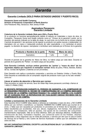 Page 66Garantía
- 66 -
Garantía Limitada (SOLO PARA ESTADOS UNIDOS Y PUERTO RICO)
Panasonic Home and Health Company,
Division of Panasonic Corporation of North America
One Panasonic Way, Secaucus, New Jersey 07094
Aspiradora Panasonic 
Garantía Limitada
Cobertura de la Garantía Limitada (Solo para USA y Puerto Rico) 
Si su producto no funciona apropiadamente debido al defecto en materiale\
s o mano de obra, la
Compañía  Panasonic Home and Health (referido como el “ Emisor de \
la garantía”) podrá, por la...