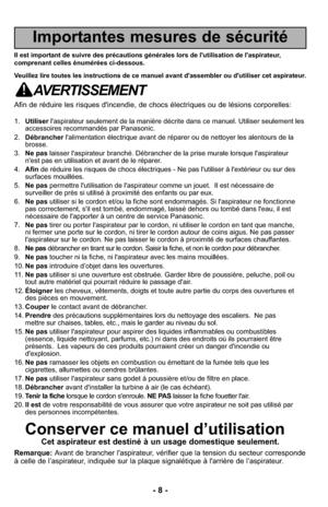 Page 8- 8 -
Importantes mesures de sécurité
Il est important de suivre des précautions générales lors de l'utilisation d\
e l'aspirateur,
comprenant celles énumérées ci-dessous.
Veuillez lire toutes les instructions de ce manuel avant d'assembler ou d\
'utiliser cet aspirateur.
AVERTISSEMENT
Afin de réduire les risques d'incendie, de chocs électriques ou de\
 lésions corporelles:
1.Utiliser l'aspirateur seulement de la manière décrite dans ce manuel. Utili\
ser seulement les
accessoires...