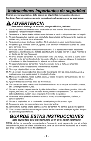 Page 9- 9 -
Instrucciones importantes de seguridad
Cuando use su aspiradora, debe sequir las siguientas instrucciones basic\
as:
Lea todas las instrucciones en este manual antes de armar o usar su aspi\
radora.
ADVERTENCIAPara reducir el riesgo de incendio, choque eléctrico, lesiones:
1. Use su aspiradora solamente como se describe en este manual. Use solamen\
te conaccesorios Panasonic recomendados. 
2. Desconecte la fuente de electricidad antes de hacer el servicio o limpia\
r el área del  cepillo.
3. No...