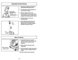 Page 20- 20 -- 49 -
Adjustable Handle Release
➢
➢
Remove the handle by pushing the
QUICKDRAW RELEASE button.
➢ ➢ Lift adjustable handle assembly out
of the vacuum cleaner.
➢ ➢ With the handle free from the
vacuum cleaner it now can be used
as an extension wand. Length can be
changed when being used as a wand.
➢ ➢ Add attachments to suit your
cleaning needs.
➢ ➢ Place adjustable handle securely
back into the vacuum cleaner by
aligning slots on handle assembly
with tabs on body as shown.
QUICKDRAW
RELEASE...