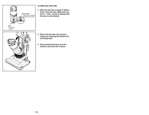 Page 36- 33 -
- 36 -
TO REPLACE DUST BIN
➢
➢ After the dust bin is empty of debris,
firmly close the door. Make sure you
hear a  “click” sound to indicate that
the door is fully latched.
➢ ➢ Place dust bin back into vacuum
cleaner by inserting the bottom first
and tilting back.
➢ ➢ Push forward and lower dust bin
handle to lock dust bin in place.
Door
Couvercle
Puerta Door Latch
Loquet du couvercle
Seguro de la puerta
Accessoires
Accesorios
➢ Le suceur plat peut être utilisé dans les
conditions suivantes:
•...