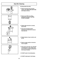 Page 38- 31 -
- 38 -
Dust Bin Cleaning
To Disassemble Dust Bin:➢
➢
Remove dust bin from vacuum
cleaner (See EMPTYING DUST BIN)
and empty contents.
➢ ➢
Remove pre-filter by pulling
downward as shown. See PRE-
FILTER CLEANING
➢ ➢
Rotate upper dust bin to unlock,
then lift off.
➢ ➢
Press the lid release button
downward and twist lid to remove
from dust bin.
➢ ➢
Rotate fastener ring to unlock, and
lift off.
➢ ➢
Remove upper portion of dust bin
from air guide.
➢ ➢
Rinse with cold water only, DO NOT
use detergent or...