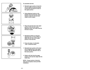 Page 40- 40 -
To assemble dust bin:➢
➢ Reinstall upper portion of dust bin
onto air guide so that the locking
screws pass through the holes in
the upper portion.
➢ ➢ Using alignment marks on the
fastener ring and dust bin, place
fastener ring onto dust bin and
rotate to lock in place. 
➢ ➢ Place the dust bin lid on the upper
portion of the dust bin using
alignment slots, and rotate until the
lid locks in place.
➢ ➢ Reinstall pre-filter by using the
alignment ribs on the pre-filter to
align with the ribs on the...