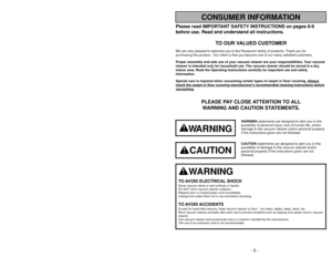 Page 5- 64 -
CONSUMER INFORMATION
Please read IMPORTANT SAFETY INSTRUCTIONS on pages 8-9
before use. Read and understand all instructions.
TO OUR VALUED CUSTOMER
We are very pleased to welcome you to the Panasonic family of products. Thank you for 
purchasing this product.  Our intent is that you become one of our many \
satisfied customers.
Proper assembly and safe use of your vacuum cleaner are your responsibil\
ities. Your vacuum
cleaner is intended only for household use. The vacuum cleaner should be\...