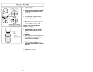 Page 42- 27 -
- 42 -
Cleaning Pre-Filter
➢
➢
Empty dust bin. 
➢
➢ Rotate dust bin lid assembly counter-
clockwise (as indicated on the lid),
and lift off.
➢ ➢ Clean pre-filter by gently tapping
over a trash container.
➢ ➢ Rinse with water only as needed, do
not use any detergent or soap.
DO NOT wash in the dishwasher.
DO NOT install damp. ➢ ➢ Allow pre-filter to dry for 24 hours
before placing back into vacuum
cleaner.
To Reinstall: ➢ ➢ Replace the lower portion of the dust
bin by aligning marks as shown,...