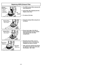 Page 44- 25 -
- 44 -
Replacing HEPA Exhaust Filter
➢
➢
The HEPA exhaust filter removes dirt
from exhaust air. 
➢
➢ Check filter after emptying dust bin.
Replace when dirty.*
➢ ➢ To remove, lift at tab.
➢
➢ Grasp the exhaust filter and pull out
to remove.
➢ ➢ Ensure foam edge of the filter is
facing towards the vacuum cleaner
when placing filter into filter
compartment.
➢ ➢ Reinstall exhaust filter cover by
placing the cover on the body and
snapping into place as shown.
* Filter cannot be cleaned and should be...