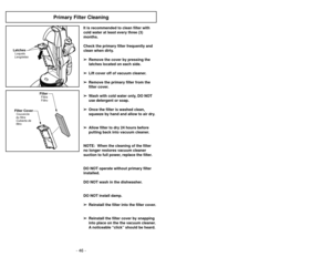 Page 46- 46 -- 23 -
Primary Filter Cleaning
It is recommended to clean filter with
cold water at least every three (3)
months.
Check the primary filter frequently and
clean when dirty.
➢ ➢ Remove the cover by pressing the
latches located on each side.
➢ ➢ Lift cover off of vacuum cleaner.
➢
➢ Remove the primary filter from the
filter cover.
➢ ➢ Wash with cold water only, DO NOT
use detergent or soap.  
➢ ➢ Once the filter is washed clean,
squeeze by hand and allow to air dry.  
➢ ➢ Allow filter to dry 24 hours...