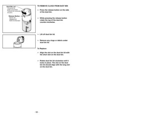 Page 58- 11 -
- 58 -
TO REMOVE CLOGS FROM DUST BIN
➢ Press the release button on the side
of the dust bin.
➢ While pressing the release button
rotate the top of the dust bin
counter-clockwise.
➢ Lift off dust bin lid.
➢ Remove any clogs or debris under
dust bin lid.
To Replace:
➢ Align the slot on the dust bin lid with
the short slot on the dust bin.
➢ Rotate dust bin lid clockwise until it
locks in place. The slot on the dust
bin lid should align with the long slot
on the dust bin.
Dust Bin LidCouvercle du...