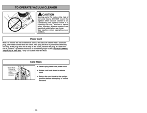 Page 26- 47 -
- 26 -
TO OPERATE VACUUM CLEANER
CAUTION
Moving parts! To reduce the risk of
personal injury, DO NOT touch the
agitator when vacuum cleaner is on.
Contacting the agitator while it is
rotating can cut,  bruise or cause
other injuries. Always unplug from
electrical outlet before servicing.
Use caution when operating near
children.
Note: To reduce the risk of electrical shock, this vacuum cleaner has a polariz\
ed
plug, one blade is wider than the other. This plug will fit in a polarized outlet only...
