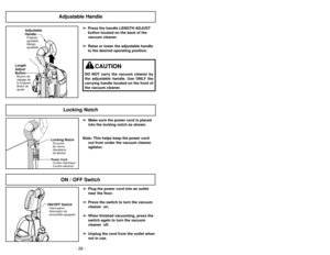 Page 28- 28 -- 45 -
Adjustable Handle
Length
Adjust
ButtonBouton de
réglage de
la longueur
Botón de
ajuste
Adjustable
HandlePoignée
ajustable
Mango
ajustable
➢ ➢
Press the handle LENGTH ADJUST
button located on the back of the
vacuum cleaner.
➢ ➢ Raise or lower the adjustable handle
to the desired operating position.
CAUTION
DO NOT carry the vacuum cleaner by
the adjustable handle. Use ONLY the
carrying handle located on the front of
the vacuum cleaner.
ON / OFF Switch
ON/OFF SwitchInterrupteur
Interruptor de...