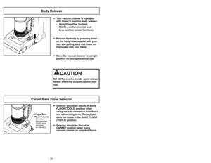 Page 30- 30 -- 43 -
Body Release
➢
➢
Your vacuum cleaner is equipped 
with three (3) position body release;
• Upright position (locked)
• Middle position (normal use)
• Low position (under furniture)
➢ ➢ Release the body by pressing down
on the body release pedal with your
foot and pulling back and down on
the handle with your hand.
➢ ➢ Move the vacuum cleaner to upright
position for storage and tool use.
CAUTION
DO NOT press the handle quick release
button when the vacuum cleaner is in
use.
Nettoyage du godet...