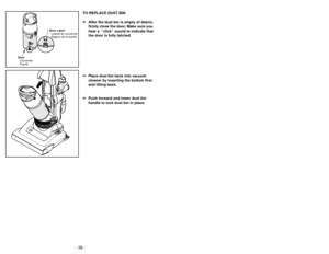 Page 38- 35 -
- 38 -
TO REPLACE DUST BIN
➢
➢ After the dust bin is empty of debris,
firmly close the door. Make sure you
hear a  “click” sound to indicate that
the door is fully latched.
➢ ➢ Place dust bin back into vacuum
cleaner by inserting the bottom first
and tilting back.
➢ ➢ Push forward and lower dust bin
handle to lock dust bin in place.
Door
Couvercle
Puerta Door Latch
Loquet du couvercle
Seguro de la puerta
Accessoires
Accesorios
➢ Le suceur plat peut être utilisé dans les
conditions suivantes:
•...