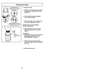Page 46- 27 -
- 46 -
Cleaning Pre-Filter
➢
➢
Empty dust bin. 
➢
➢ Rotate dust bin lid assembly counter-
clockwise (as indicated on the lid),
and lift off.
➢ ➢ Clean pre-filter by gently tapping
over a trash container.
➢ ➢ Rinse with water only as needed, do
not use any detergent or soap.
DO NOT wash in the dishwasher.
DO NOT install damp. ➢ ➢ Allow pre-filter to dry for 24 hours
before placing back into vacuum
cleaner.
To Reinstall: ➢ ➢ Replace the lower portion of the dust
bin by aligning marks as shown,...