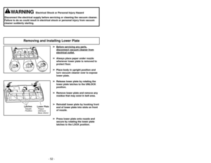 Page 52- 21 -
- 52 -
➢
➢
Before servicing any p
art
s,
disconnect vacuum cleaner fromelectrical outlet.
➢
➢Always place paper under nozzle
whenever lower plate is removed to
protect floor.
➢ ➢ Place body in upright position and
turn vacuum cleaner over to expose
lower plate.
➢ ➢ Release lower plate by rotating the
lower plate latches to the UNLOCK
position.
➢ ➢ Remove lower plate and remove any
residue that may exist in belt area.
➢
➢ Reinstall lower plate by hooking front
end of lower plate into slots on...