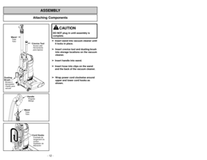 Page 12- 12 -
Attaching Components
ASSEMBLY
WandTube
Tubo
Crevice ToolSuceur plat
Herramienta
para tapices
Dusting
BrushBrosseà
épousseter
Cepillo para
sacudir
WandTube
TuboHandlePoignée
Mango
Cord HooksCrochets de
rangement du
cordon
Sujetador de
liberación
➢
➢
Insert wand into vacuum cleaner until
it locks in place.
➢ ➢
Insert crevice tool and dusting brush
into storage locations on the vacuum
cleaner.
➢ ➢
Insert handle into wand.
➢ ➢
Insert hose into clips on the wand
and the back of the vacuum cleaner.
➢ ➢...