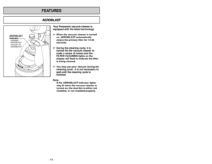 Page 14FEATURES
- 14 -
AEROBLAST
Your Panasonic vacuum cleaner is
equipped with the latest technology.
➢ ➢
When the vacuum cleaner is turned
on, AEROBLAST automatically
cleans the primary filter for 15-20
seconds.
➢ ➢
During the cleaning cycle, it is
normal for the vacuum cleaner to
make a series of noises and the
FILTER CLEANING lights on the
display will flash to indicate the filter
is being cleaned.
➢ ➢
You may use your vacuum during the
cleaning cycle. It is not necessary to
wait until the cleaning cycle...