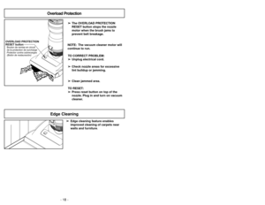 Page 18- 18 -- 47 -
OVERLOAD PROTECTION
RESET buttonProtector contra sobrecargas
(Botón de restauración) Bouton de remise en circuit
de la protection de surcharge
Overload Protection
➢ ➢
The OVERLOAD PROTECTION
RESET button stops the nozzle
motor when the brush jams to
prevent belt breakage.
NOTE: The vacuum cleaner motor will
continue to run.
TO CORRECT PROBLEM:
➢ ➢
Unplug electrical cord.
➢ ➢
Check nozzle areas for excessive
lint buildup or jamming.
➢ ➢
Clean jammed area.
TO RESET:
➢ ➢
Press reset button on...