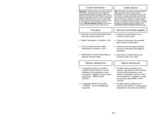 Page 23- 23 - - 42 -
Optic Cells
(Inside)Cellules
optiques
(àl’interieur)
Célulaóptica
(en dentro)
➢ ➢
The dirt sensor optics consist of two
optic cells located inside the suction
inlet. Occasionally, it may become
necessary to clean the two optic cells
to assure maximum performance.
➢ ➢
Clean optic cells:
  When dirt or dust adheres to the
optic cells.
 Whenever the dust bin is cleaned.
➢ ➢
To clean the dirt sensor optics,
remove dust bin from vacuum
cleaner.
➢ ➢
Wipe the optic cells with a soft, dry
cloth....