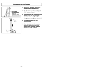 Page 26- 26 -
Adjustable Handle Release
➢ ➢
Remove the handle by pushing the
QUICKDRAW RELEASE button.
➢ ➢
Lift adjustable handle assembly out
of the vacuum cleaner.
➢ ➢
With the handle free from the vacuum
cleaner it now can be used as an
extension wand. Length can be
changed when being used as a wand.
➢ ➢
Add attachments to suit your
cleaning needs.
➢ ➢
Place adjustable handle securely
back into the vacuum cleaner by
aligning slots on handle assembly
with tabs on body as shown.
QUICKDRAW
RELEASE buttonBouton...