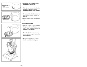 Page 34- 31 - - 34 -
➢ ➢
A retention clip is located on the
hinge area of the dust bin.
➢ ➢
This clip may release when the dust
bin door is opened to prevent
damage to the door or the dust bin.
➢ ➢
To reassemble, slide the tabs on the
dust bin door into the slots on the
dust bin.
➢ ➢
Secure in place using the retention
clip.
TO REPLACE DUST BIN
➢ ➢
After the dust bin is empty of debris,
firmly close the door. Make sure you
hear a  “click”sound to indicate that
the door is fully latched.
➢ ➢
Place dust bin back...