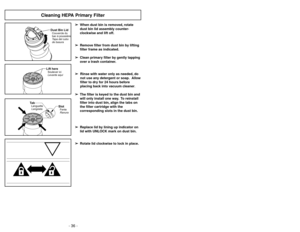 Page 36- 29 -
- 36 -
Cleaning HEPA Primary Filter
➢ ➢
When dust bin is removed, rotate
dust bin lid assembly counter-
clockwise and lift off.
➢ ➢
Remove filter from dust bin by lifting
filter frame as indicated.
➢ ➢
Clean primary filter by gently tapping
over a trash container.
➢ ➢
Rinse with water only as needed, do
not use any detergent or soap. Allow
filter to dry for 24 hours before
placing back into vacuum cleaner.
➢ ➢
The filter is keyed to the dust bin and
will only install one way. To reinstall
filter...