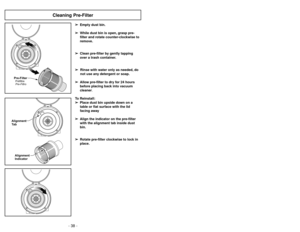 Page 38- 27 -
- 38 -
Cleaning Pre-Filter
➢ ➢
Empty dust bin.
➢ ➢
While dust bin is open, grasp pre-
filter and rotate counter-clockwise to
remove.
➢ ➢
Clean pre-filter by gently tapping
over a trash container.
➢ ➢
Rinse with water only as needed, do
not use any detergent or soap.
➢ ➢
Allow pre-filter to dry for 24 hours
before placing back into vacuum
cleaner.
To Reinstall:
➢ ➢
Place dust bin upside down on a
table or flat surface with the lid
facing away
➢ ➢
Align the indicator on the pre-filter
with the...