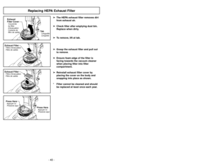 Page 40- 25 -
- 40 -
Replacing HEPA Exhaust Filter
➢ ➢
The HEPA exhaust filter removes dirt
from exhaust air.
➢ ➢
Check filter after emptying dust bin.
Replace when dirty.
➢ ➢
To remove, lift at tab.
➢ ➢
Grasp the exhaust filter and pull out
to remove.
➢ ➢
Ensure foam edge of the filter is
facing towards the vacuum cleaner
when placing filter into filter
compartment.
➢ ➢
Reinstall exhaust filter cover by
placing the cover on the body and
snapping into place as shown.
* Filter cannot be cleaned and should
be...