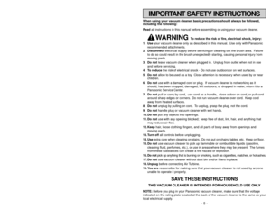 Page 5IMPORTANT SAFETY INSTRUCTIONS
When using your vacuum cleaner, basic precautions should always be followed,
including the following:
Read all instructions in this manual before assembling or using your vacuum cleaner.
WARNING 
To reduce the risk of fire, electrical shock, injury:
1. Useyour vacuum cleaner only as described in this manual. Use only with Panasonic
recommended attachments.
2. Disconnectelectrical supply before servicing or cleaning out the brush area. Failure
to do so could result in the...